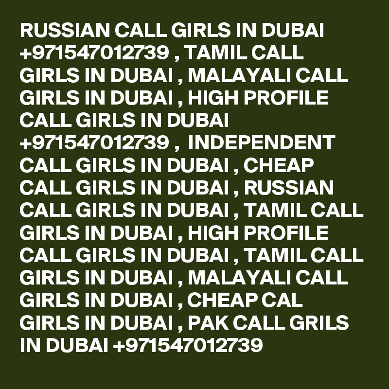 RUSSIAN CALL GIRLS IN DUBAI +971547012739 , TAMIL CALL GIRLS IN DUBAI , MALAYALI CALL GIRLS IN DUBAI , HIGH PROFILE CALL GIRLS IN DUBAI +971547012739 ,  INDEPENDENT CALL GIRLS IN DUBAI , CHEAP CALL GIRLS IN DUBAI , RUSSIAN CALL GIRLS IN DUBAI , TAMIL CALL GIRLS IN DUBAI , HIGH PROFILE CALL GIRLS IN DUBAI , TAMIL CALL GIRLS IN DUBAI , MALAYALI CALL GIRLS IN DUBAI , CHEAP CAL GIRLS IN DUBAI , PAK CALL GRILS IN DUBAI +971547012739