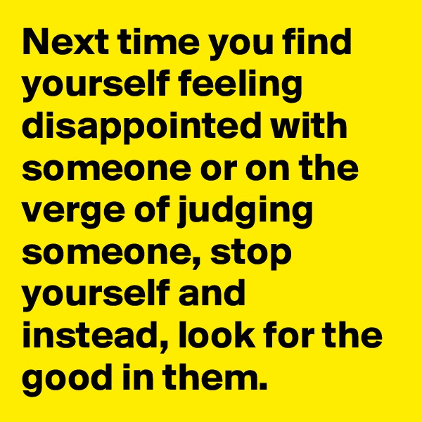 Next time you find yourself feeling disappointed with someone or on the verge of judging someone, stop yourself and instead, look for the good in them.