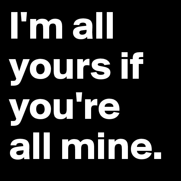 I'm all yours if you're all mine.