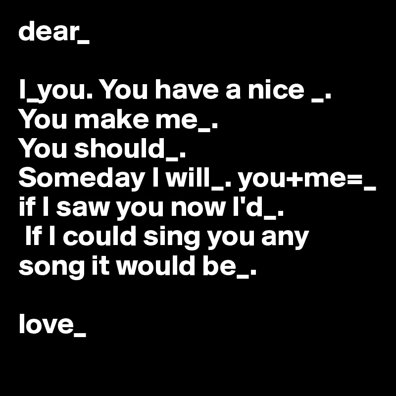 dear_ 

I_you. You have a nice _. You make me_. 
You should_. 
Someday I will_. you+me=_
if I saw you now I'd_.
 If I could sing you any 
song it would be_. 

love_