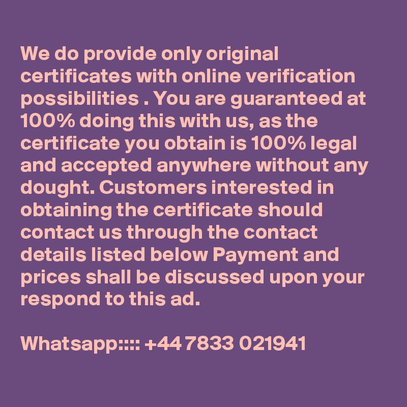 
We do provide only original certificates with online verification possibilities . You are guaranteed at 100% doing this with us, as the certificate you obtain is 100% legal and accepted anywhere without any dought. Customers interested in obtaining the certificate should contact us through the contact details listed below Payment and prices shall be discussed upon your respond to this ad.

Whatsapp:::: +44 7833 021941

