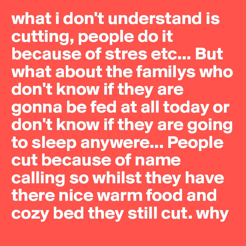 what i don't understand is cutting, people do it because of stres etc... But what about the familys who don't know if they are gonna be fed at all today or don't know if they are going to sleep anywere... People cut because of name calling so whilst they have there nice warm food and cozy bed they still cut. why