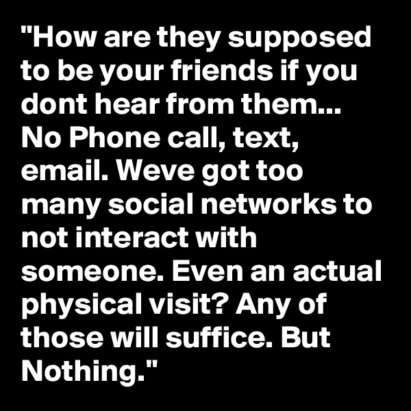 "How are they supposed to be your friends if you dont hear from them... No Phone call, text, email. Weve got too many social networks to not interact with someone. Even an actual physical visit? Any of those will suffice. But Nothing."