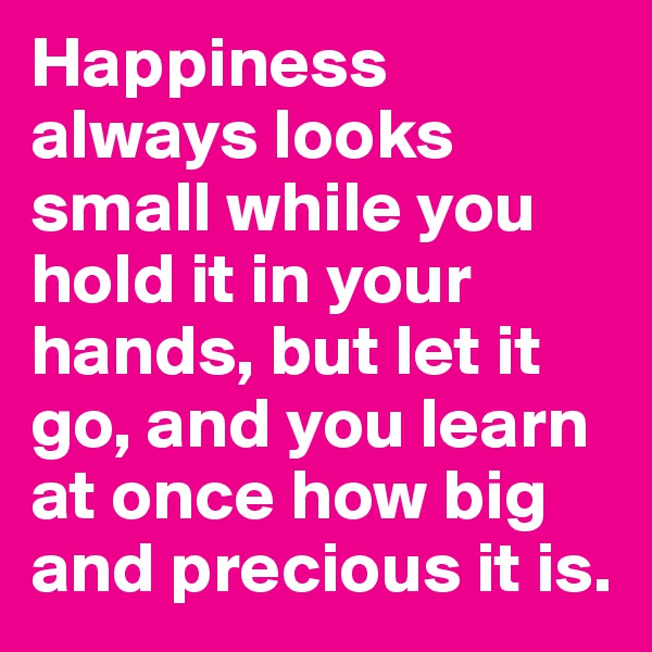 Happiness always looks small while you hold it in your hands, but let it go, and you learn at once how big and precious it is.