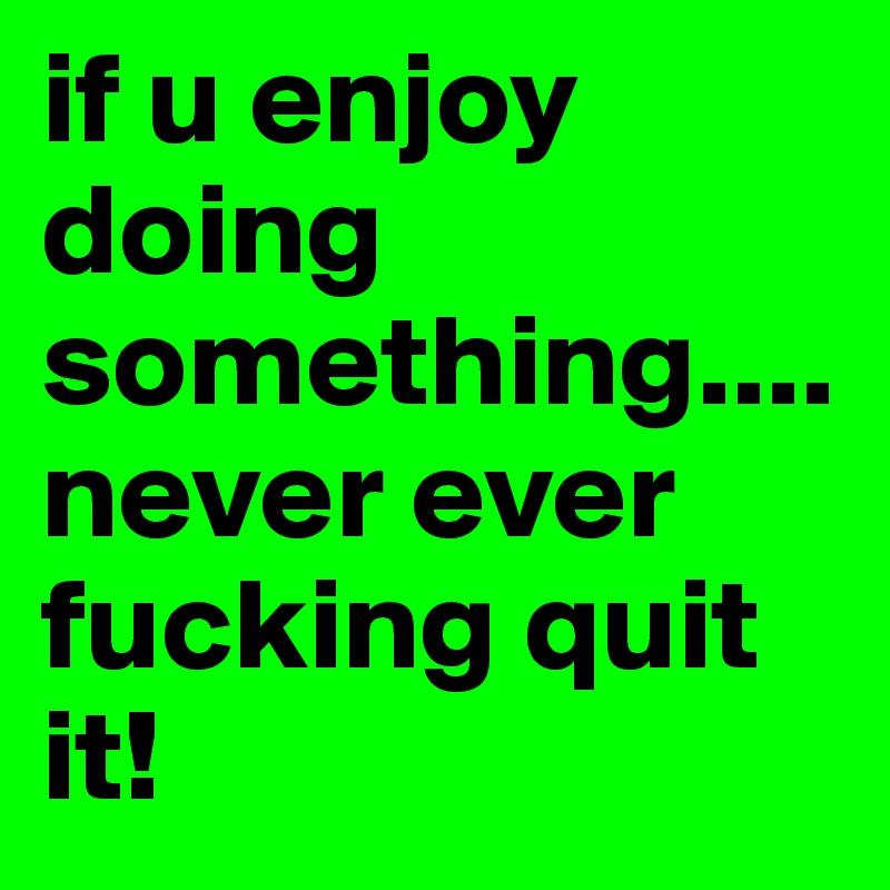 if u enjoy doing something.... never ever fucking quit it!