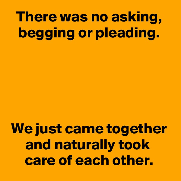 There was no asking, begging or pleading.





We just came together and naturally took 
care of each other.