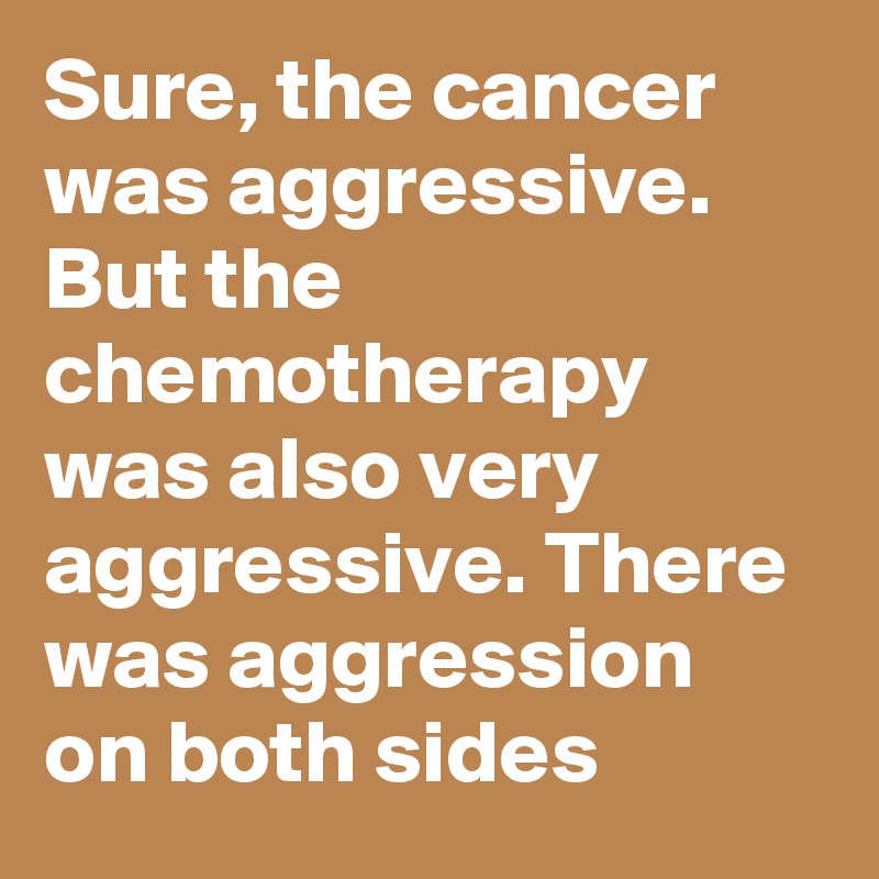 Sure, the cancer was aggressive. But the chemotherapy was also very aggressive. There was aggression on both sides