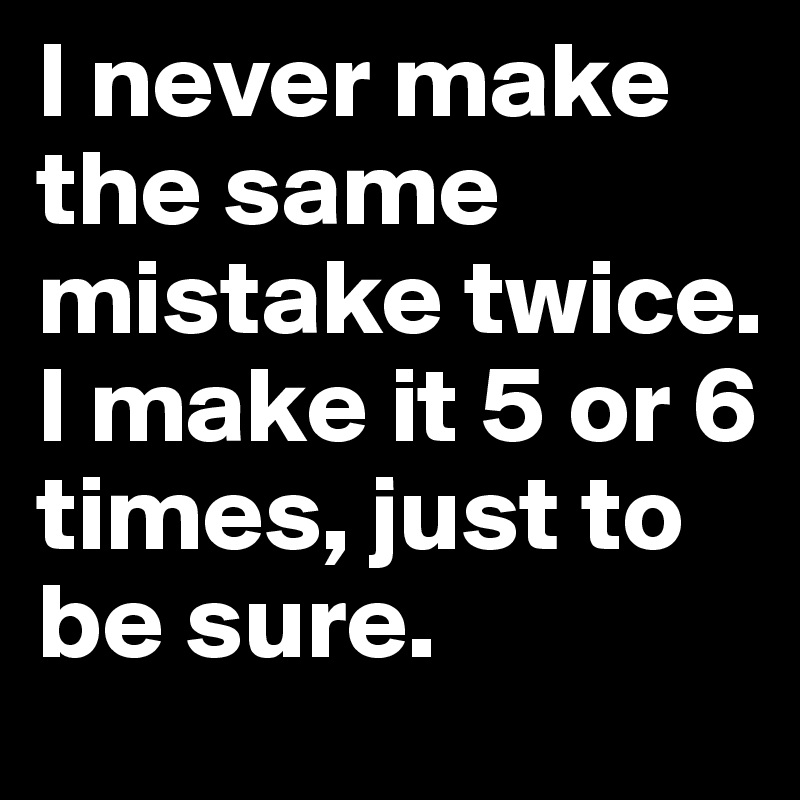 I never make the same mistake twice. I make it 5 or 6 times, just to be sure. 