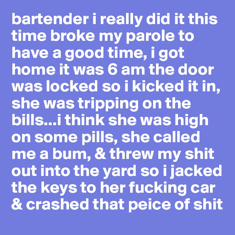 bartender i really did it this time broke my parole to have a good time, i got home it was 6 am the door was locked so i kicked it in, she was tripping on the bills...i think she was high on some pills, she called me a bum, & threw my shit out into the yard so i jacked the keys to her fucking car & crashed that peice of shit