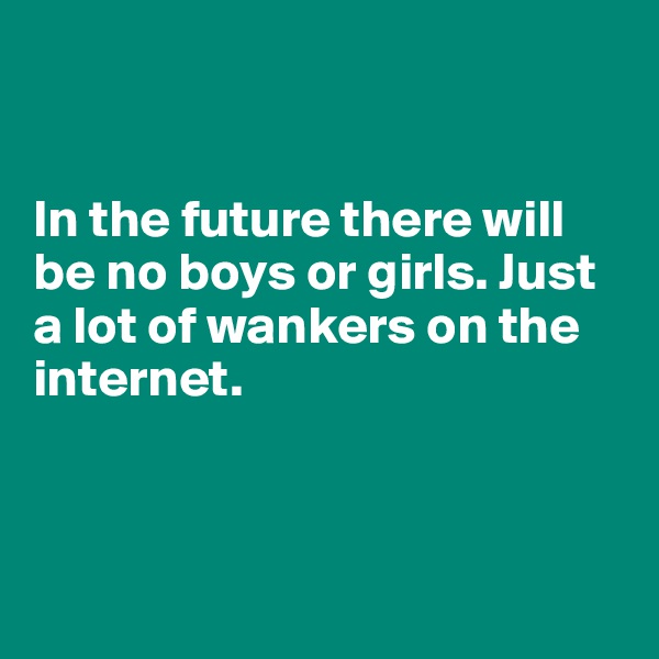 


In the future there will be no boys or girls. Just a lot of wankers on the internet.




