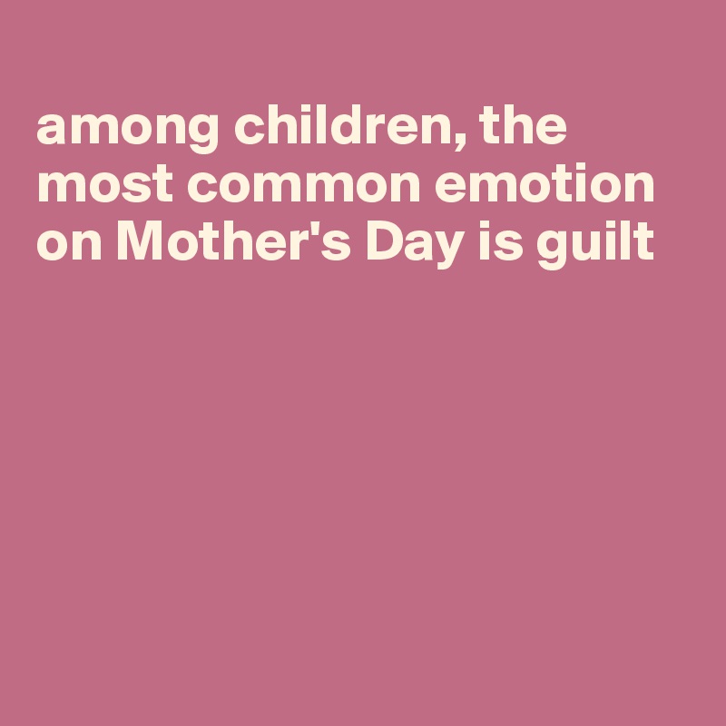 
among children, the most common emotion on Mother's Day is guilt






