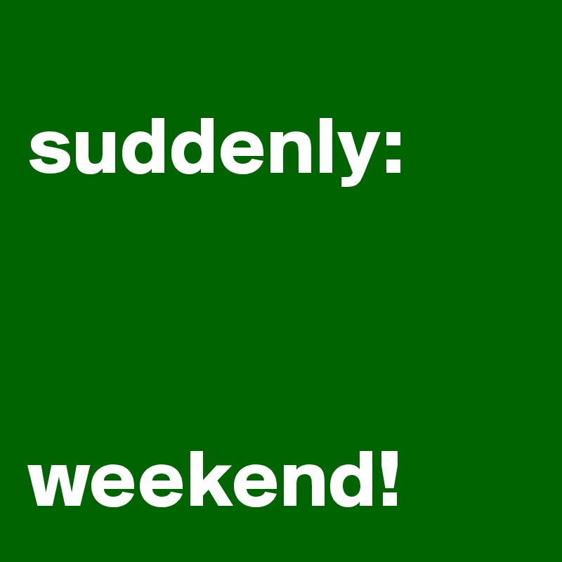
suddenly:



weekend!