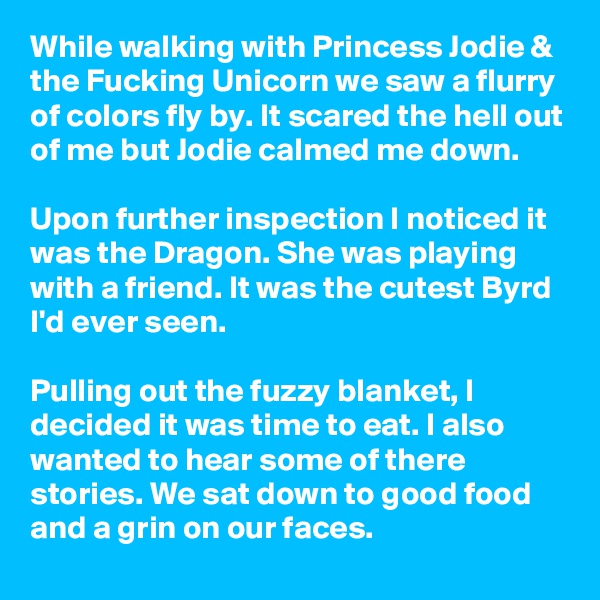 While walking with Princess Jodie & the Fucking Unicorn we saw a flurry of colors fly by. It scared the hell out of me but Jodie calmed me down.

Upon further inspection I noticed it was the Dragon. She was playing with a friend. It was the cutest Byrd I'd ever seen.

Pulling out the fuzzy blanket, I decided it was time to eat. I also wanted to hear some of there stories. We sat down to good food and a grin on our faces.