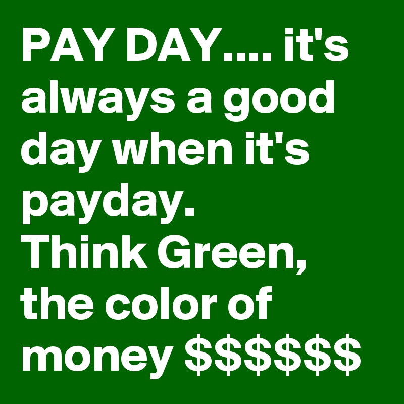 PAY DAY.... it's always a good day when it's payday.
Think Green, the color of money $$$$$$