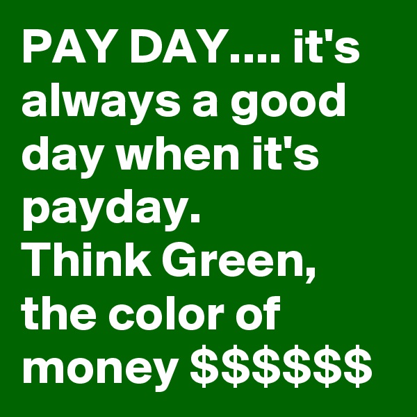 PAY DAY.... it's always a good day when it's payday.
Think Green, the color of money $$$$$$