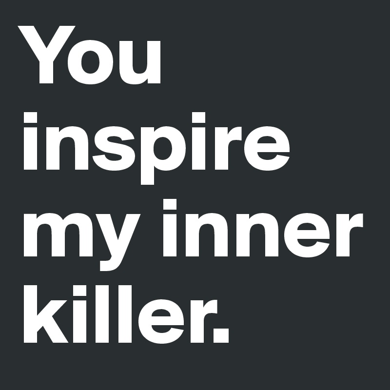 You inspire my inner killer.