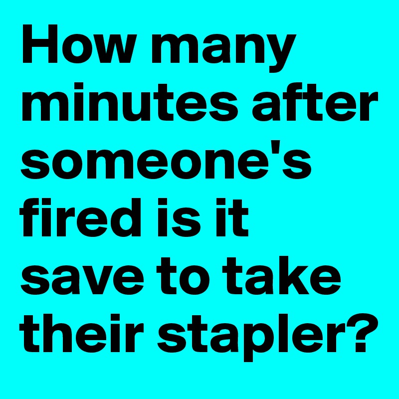 How many minutes after someone's fired is it save to take their stapler?