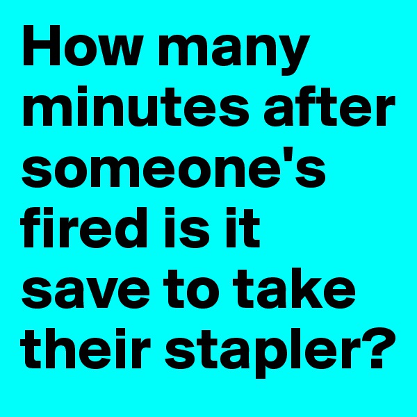 How many minutes after someone's fired is it save to take their stapler?