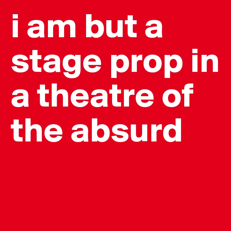 i am but a stage prop in a theatre of the absurd
