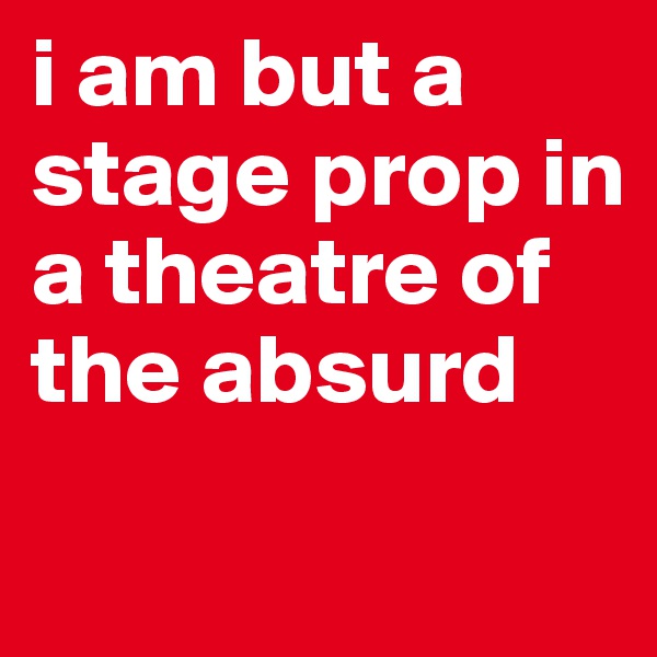 i am but a stage prop in a theatre of the absurd
