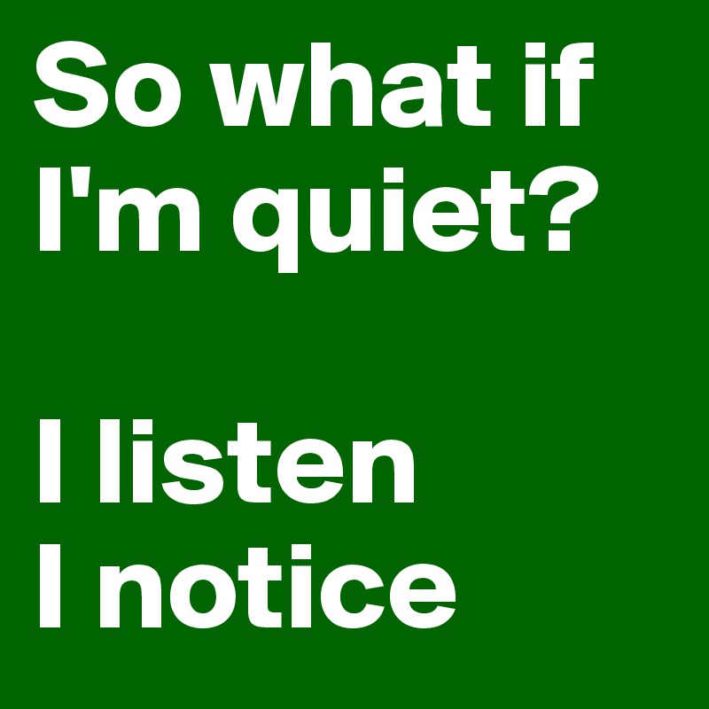 So what if I'm quiet?

I listen
I notice