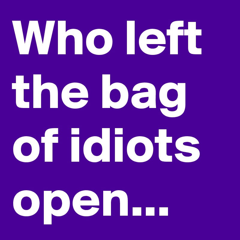 Who left the bag of idiots open...