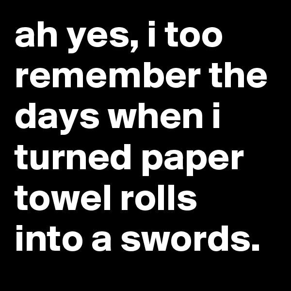 ah yes, i too remember the days when i turned paper towel rolls into a swords.