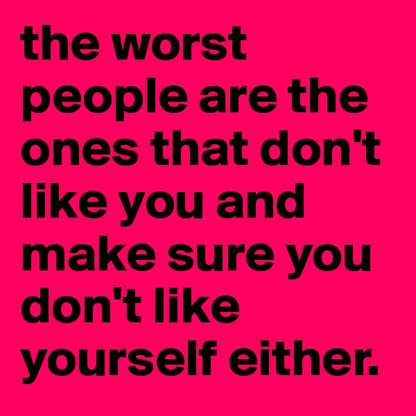 the worst people are the ones that don't like you and make sure you don't like yourself either. 