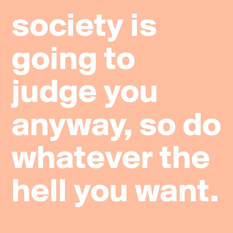 society is going to judge you anyway, so do whatever the hell you want. 
