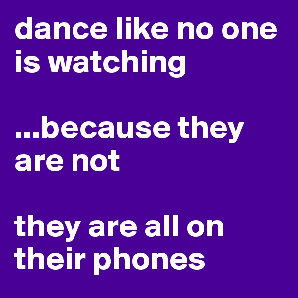 dance like no one is watching

...because they are not

they are all on their phones