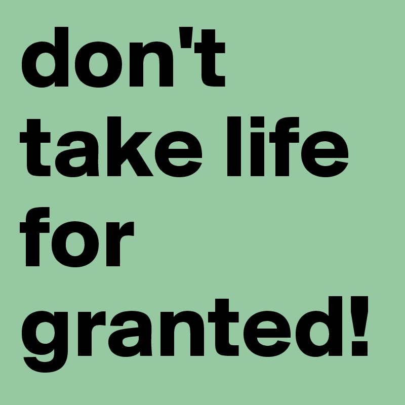 don't take life for granted!