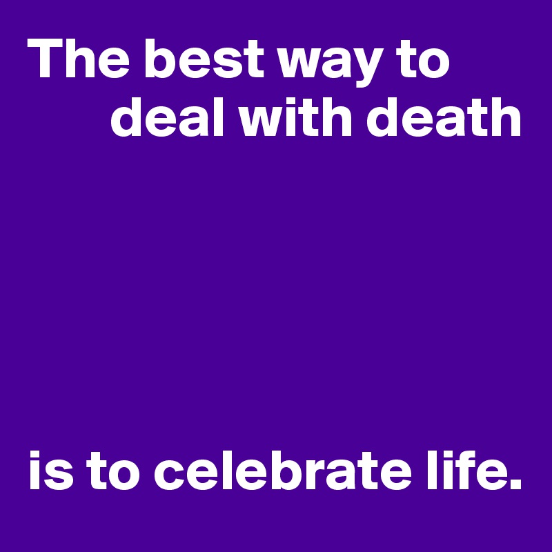 The best way to 
       deal with death





is to celebrate life.