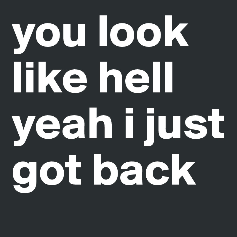 you look like hell 
yeah i just got back