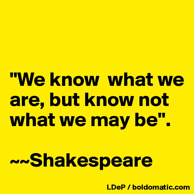 


"We know  what we are, but know not what we may be". 

~~Shakespeare