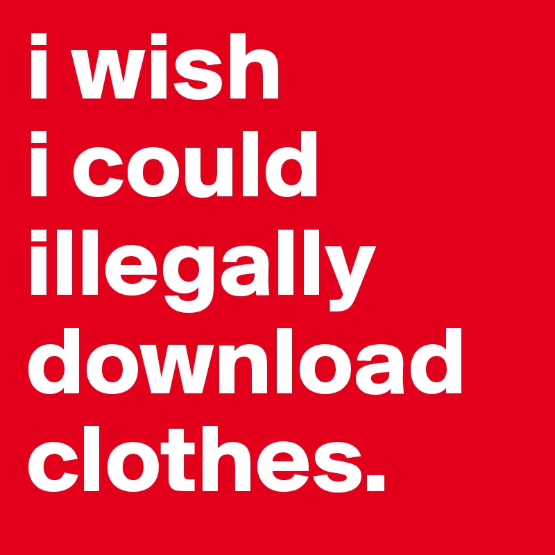 i wish 
i could 
illegally download clothes.
