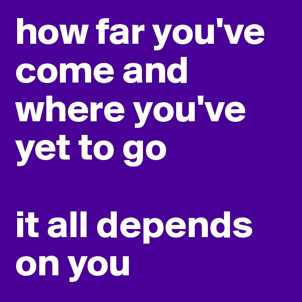 how far you've come and where you've yet to go 

it all depends on you