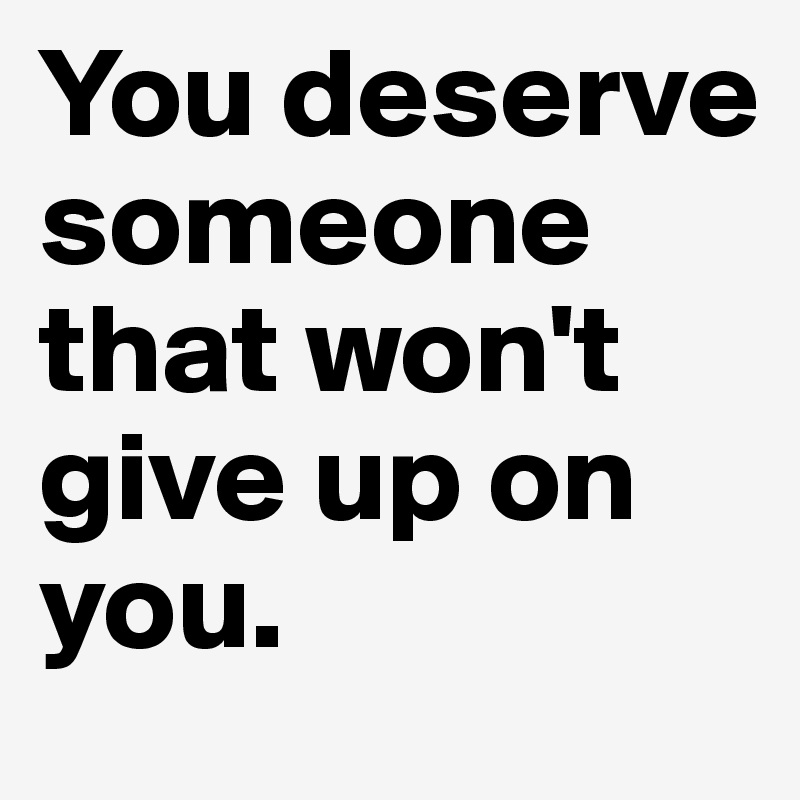 You deserve someone 
that won't give up on you.