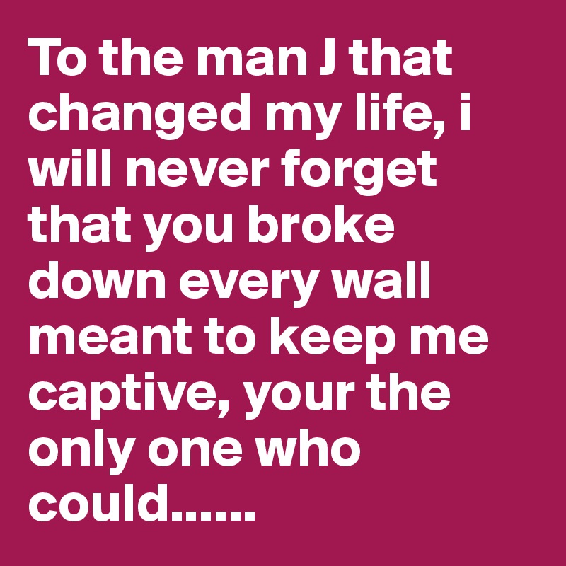 To the man J that changed my life, i will never forget that you broke down every wall meant to keep me captive, your the only one who could......