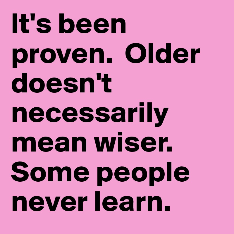 It's been proven.  Older doesn't necessarily mean wiser.  Some people never learn.