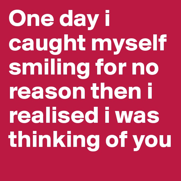 One day i caught myself smiling for no reason then i realised i was thinking of you 