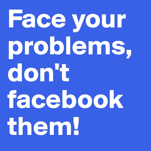 Face your problems, don't facebook them!