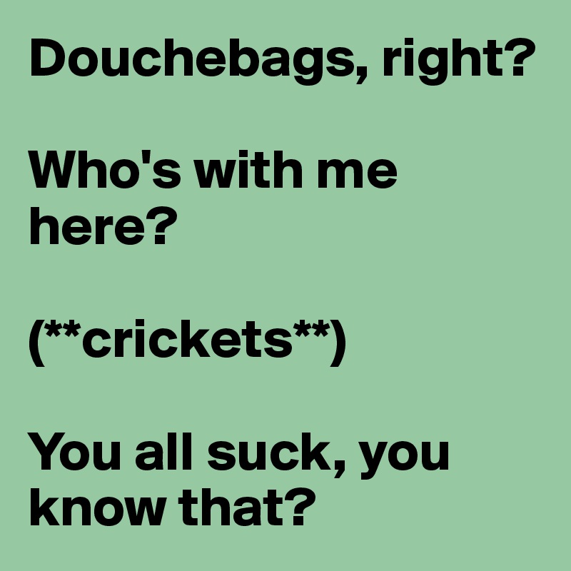 Douchebags, right?

Who's with me here?

(**crickets**)

You all suck, you know that?