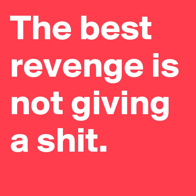 The best revenge is not giving a shit.