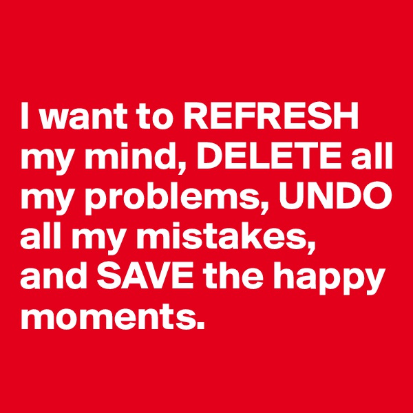 

I want to REFRESH my mind, DELETE all my problems, UNDO all my mistakes, and SAVE the happy moments.
