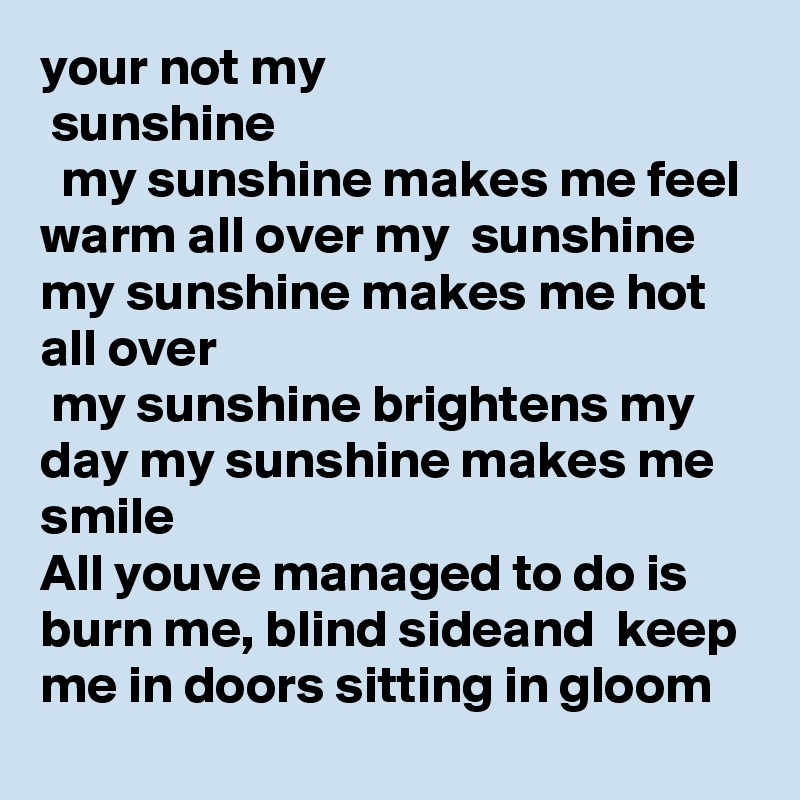 your not my
 sunshine
  my sunshine makes me feel warm all over my  sunshine  my sunshine makes me hot all over
 my sunshine brightens my day my sunshine makes me smile 
All youve managed to do is burn me, blind sideand  keep me in doors sitting in gloom  