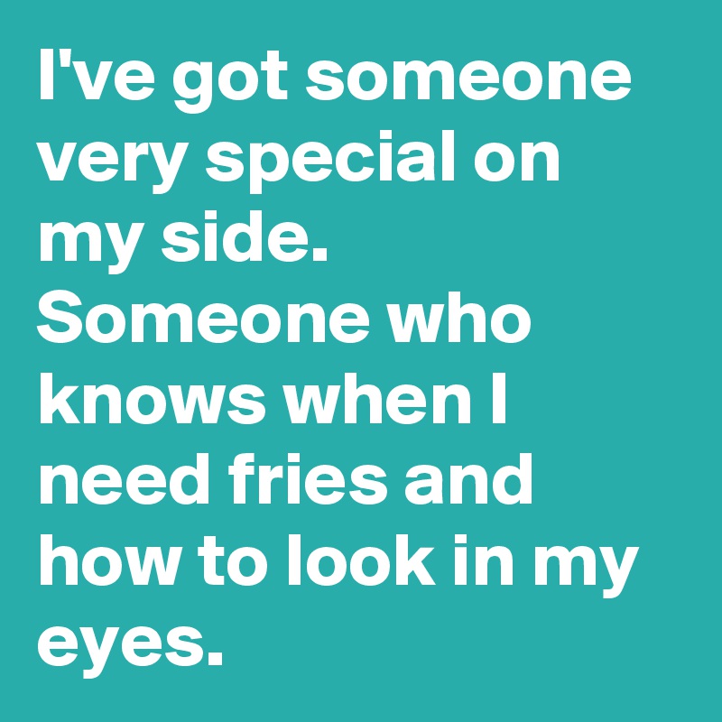 I've got someone very special on my side. Someone who knows when I need fries and how to look in my eyes.