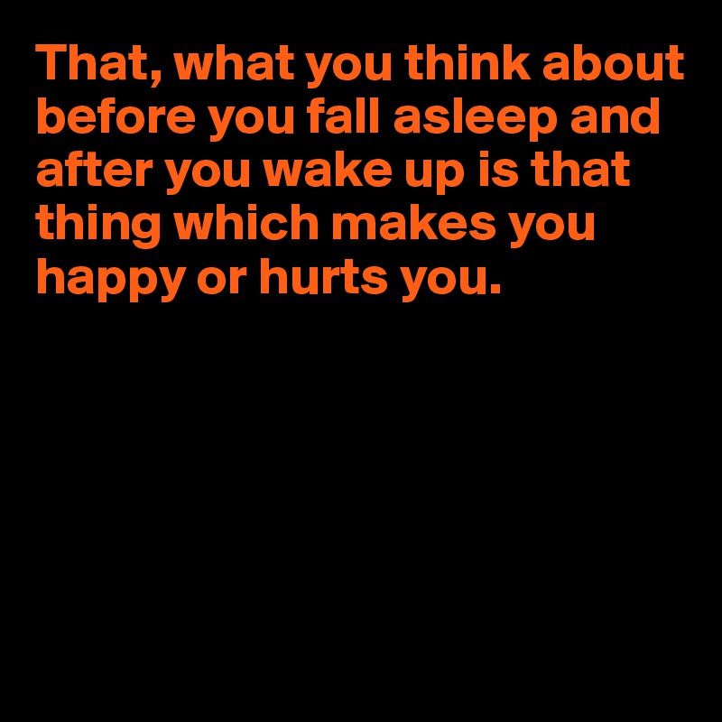 That, what you think about before you fall asleep and after you wake up is that thing which makes you happy or hurts you.






