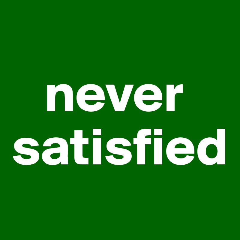 
   never satisfied