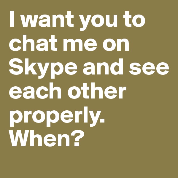 I want you to chat me on Skype and see each other properly. When?