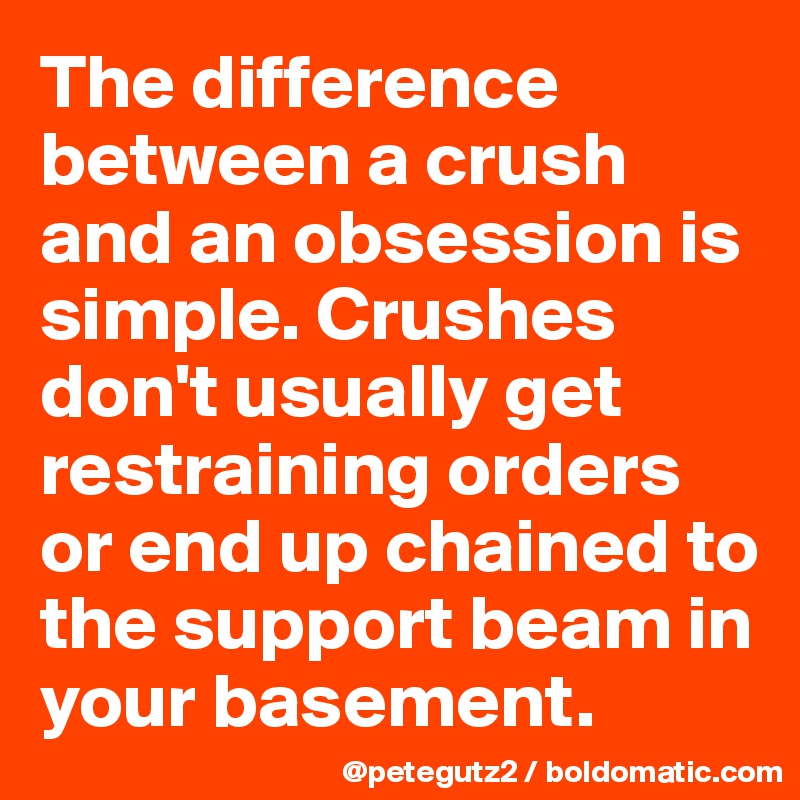 The difference between a crush and an obsession is simple. Crushes don't usually get restraining orders or end up chained to the support beam in your basement.